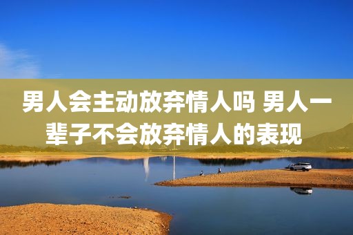 男人会主动放弃情人吗 男人一辈子不会放弃情人的表现 