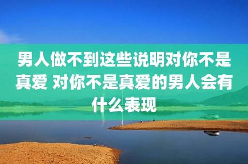 男人做不到这些说明对你不是真爱 对你不是真爱的男人会有什么表现