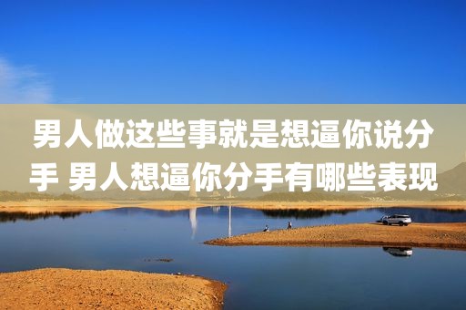 男人做这些事就是想逼你说分手 男人想逼你分手有哪些表现