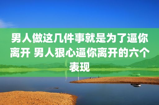 男人做这几件事就是为了逼你离开 男人狠心逼你离开的六个表现