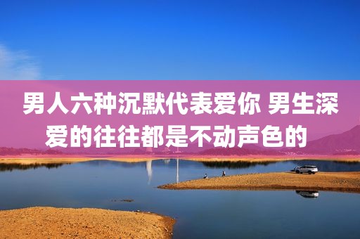 男人六种沉默代表爱你 男生深爱的往往都是不动声色的 