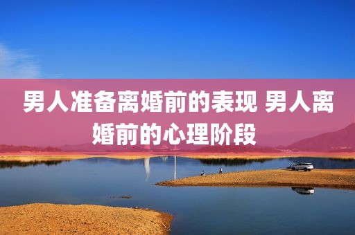 男人准备离婚前的表现 男人离婚前的心理阶段 