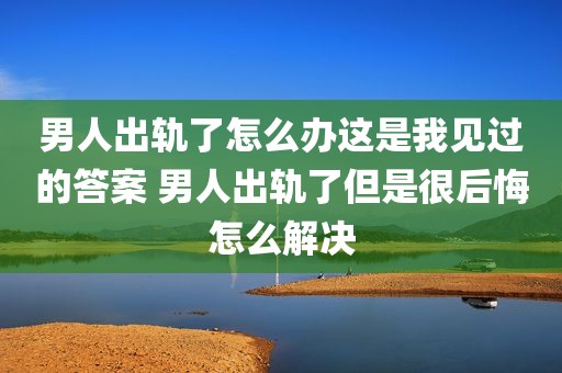 男人出轨了怎么办这是我见过的答案 男人出轨了但是很后悔怎么解决
