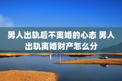 男人出轨后不离婚的心态 男人出轨离婚财产怎么分