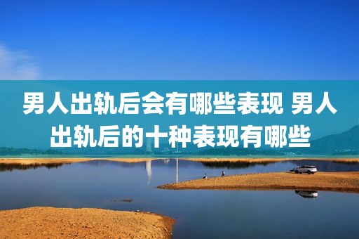 男人出轨后会有哪些表现 男人出轨后的十种表现有哪些