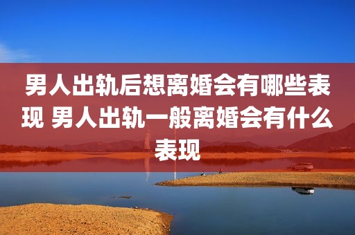 男人出轨后想离婚会有哪些表现 男人出轨一般离婚会有什么表现
