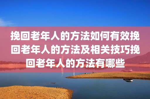 挽回老年人的方法如何有效挽回老年人的方法及相关技巧挽回老年人的方法有哪些