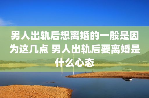 男人出轨后想离婚的一般是因为这几点 男人出轨后要离婚是什么心态