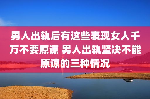 男人出轨后有这些表现女人千万不要原谅 男人出轨坚决不能原谅的三种情况