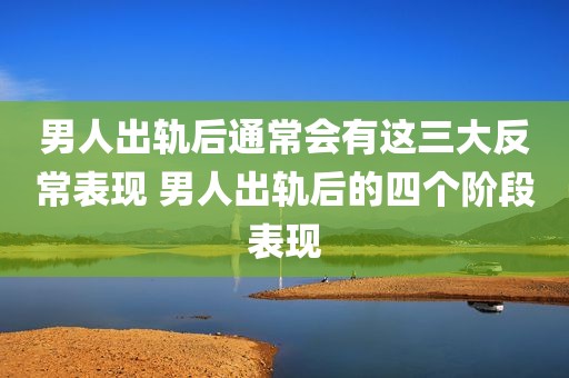 男人出轨后通常会有这三大反常表现 男人出轨后的四个阶段表现