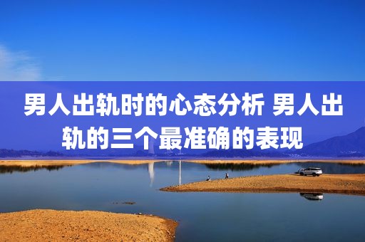 男人出轨时的心态分析 男人出轨的三个最准确的表现