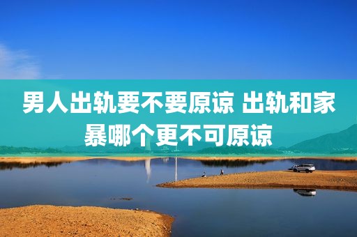 男人出轨要不要原谅 出轨和家暴哪个更不可原谅