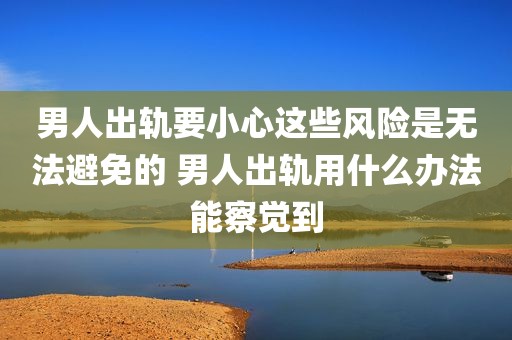 男人出轨要小心这些风险是无法避免的 男人出轨用什么办法能察觉到