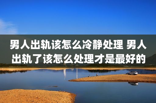 男人出轨该怎么冷静处理 男人出轨了该怎么处理才是最好的