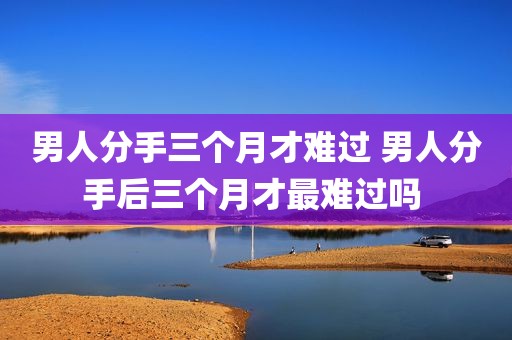 男人分手三个月才难过 男人分手后三个月才最难过吗 