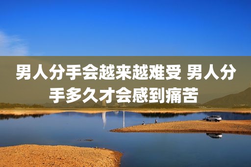 男人分手会越来越难受 男人分手多久才会感到痛苦 