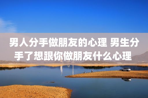 男人分手做朋友的心理 男生分手了想跟你做朋友什么心理 