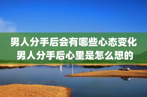 男人分手后会有哪些心态变化 男人分手后心里是怎么想的