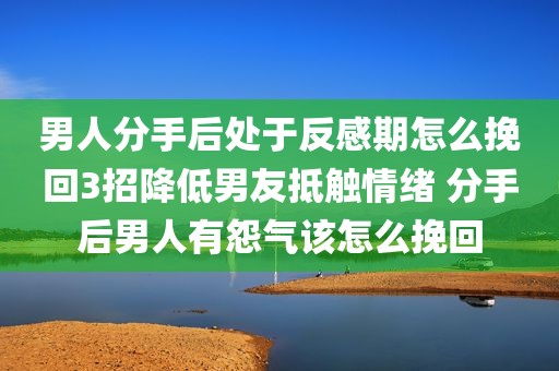 男人分手后处于反感期怎么挽回3招降低男友抵触情绪 分手后男人有怨气该怎么挽回