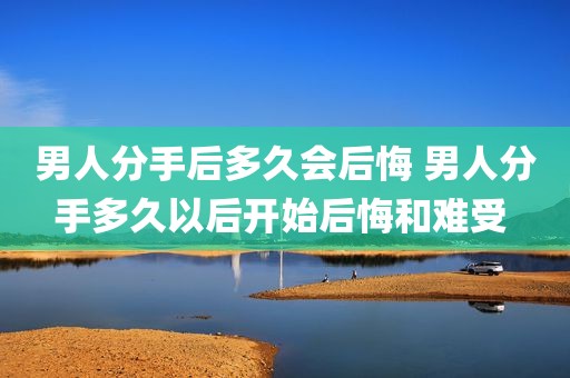男人分手后多久会后悔 男人分手多久以后开始后悔和难受 