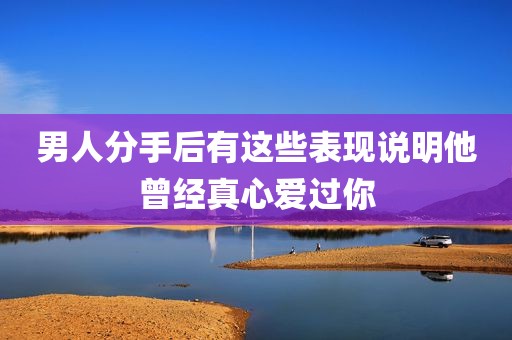 男人分手后有这些表现说明他曾经真心爱过你