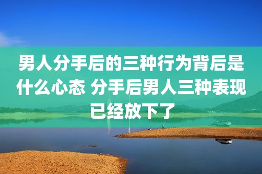 男人分手后的三种行为背后是什么心态 分手后男人三种表现已经放下了