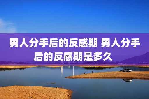 男人分手后的反感期 男人分手后的反感期是多久 