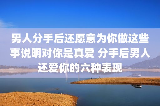 男人分手后还愿意为你做这些事说明对你是真爱 分手后男人还爱你的六种表现