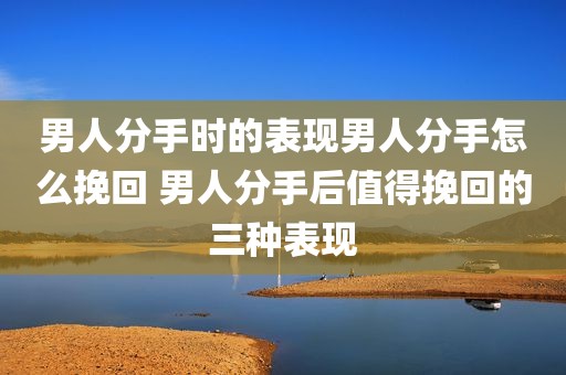 男人分手时的表现男人分手怎么挽回 男人分手后值得挽回的三种表现