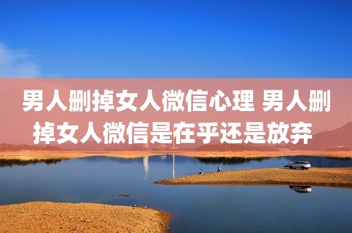 男人删掉女人微信心理 男人删掉女人微信是在乎还是放弃 