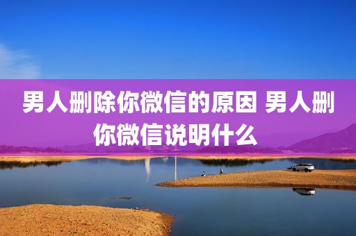 男人删除你微信的原因 男人删你微信说明什么 