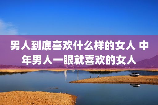 男人到底喜欢什么样的女人 中年男人一眼就喜欢的女人