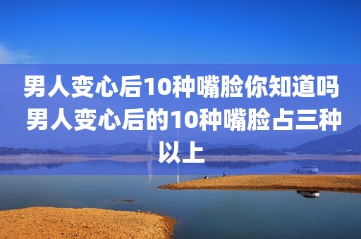 男人变心后10种嘴脸你知道吗 男人变心后的10种嘴脸占三种以上