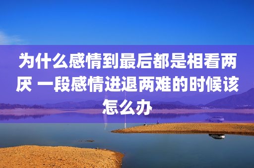 为什么感情到最后都是相看两厌 一段感情进退两难的时候该怎么办