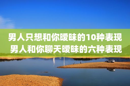 男人只想和你暧昧的10种表现 男人和你聊天暧昧的六种表现