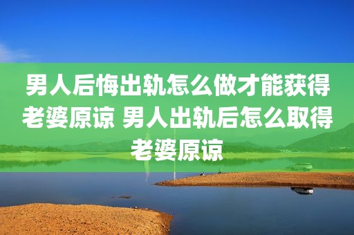 男人后悔出轨怎么做才能获得老婆原谅 男人出轨后怎么取得老婆原谅