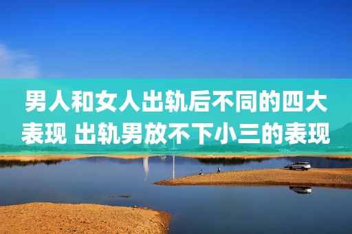 男人和女人出轨后不同的四大表现 出轨男放不下小三的表现