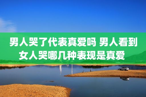 男人哭了代表真爱吗 男人看到女人哭哪几种表现是真爱 