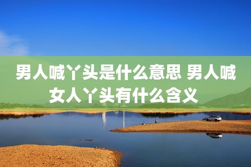 男人喊丫头是什么意思 男人喊女人丫头有什么含义 