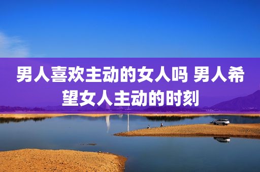 男人喜欢主动的女人吗 男人希望女人主动的时刻
