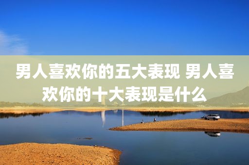 男人喜欢你的五大表现 男人喜欢你的十大表现是什么