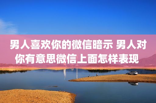 男人喜欢你的微信暗示 男人对你有意思微信上面怎样表现 