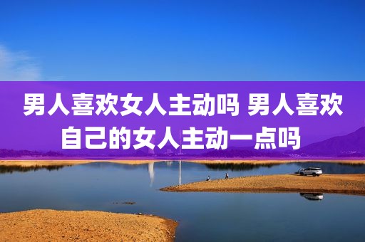 男人喜欢女人主动吗 男人喜欢自己的女人主动一点吗 