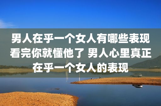 男人在乎一个女人有哪些表现看完你就懂他了 男人心里真正在乎一个女人的表现