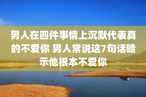 男人在四件事情上沉默代表真的不爱你 男人常说这7句话暗示他根本不爱你
