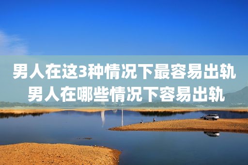 男人在这3种情况下最容易出轨 男人在哪些情况下容易出轨
