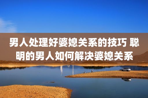 男人处理好婆媳关系的技巧 聪明的男人如何解决婆媳关系