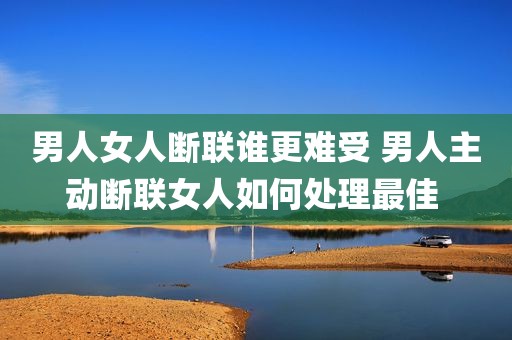 男人女人断联谁更难受 男人主动断联女人如何处理最佳 
