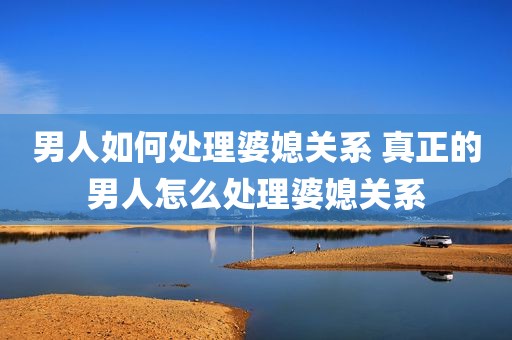 男人如何处理婆媳关系 真正的男人怎么处理婆媳关系
