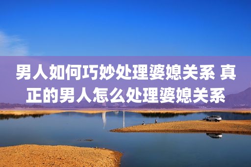 男人如何巧妙处理婆媳关系 真正的男人怎么处理婆媳关系